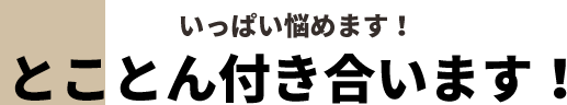 いっぱい悩めます！どことん付き合います！